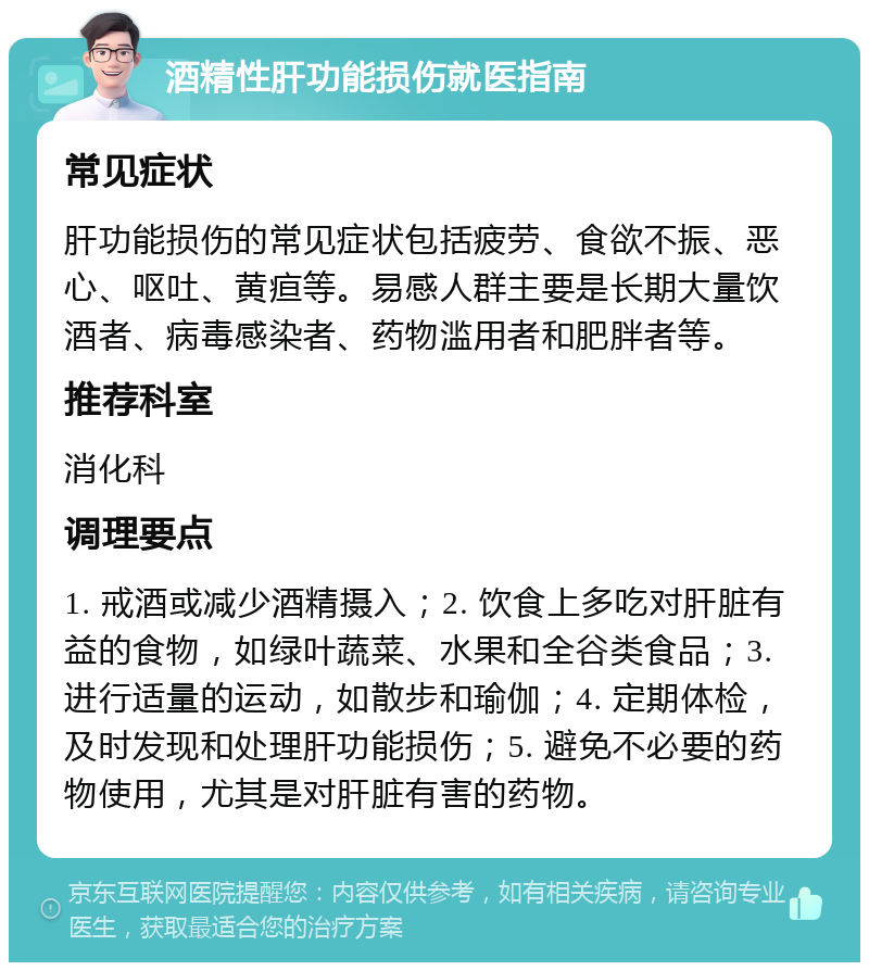 酒精性肝功能损伤就医指南 常见症状 肝功能损伤的常见症状包括疲劳、食欲不振、恶心、呕吐、黄疸等。易感人群主要是长期大量饮酒者、病毒感染者、药物滥用者和肥胖者等。 推荐科室 消化科 调理要点 1. 戒酒或减少酒精摄入；2. 饮食上多吃对肝脏有益的食物，如绿叶蔬菜、水果和全谷类食品；3. 进行适量的运动，如散步和瑜伽；4. 定期体检，及时发现和处理肝功能损伤；5. 避免不必要的药物使用，尤其是对肝脏有害的药物。