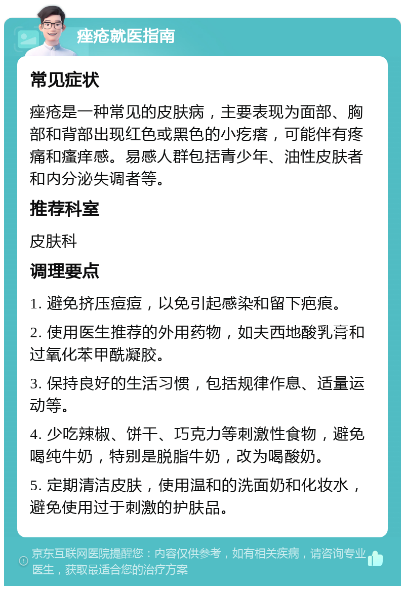 痤疮就医指南 常见症状 痤疮是一种常见的皮肤病，主要表现为面部、胸部和背部出现红色或黑色的小疙瘩，可能伴有疼痛和瘙痒感。易感人群包括青少年、油性皮肤者和内分泌失调者等。 推荐科室 皮肤科 调理要点 1. 避免挤压痘痘，以免引起感染和留下疤痕。 2. 使用医生推荐的外用药物，如夫西地酸乳膏和过氧化苯甲酰凝胶。 3. 保持良好的生活习惯，包括规律作息、适量运动等。 4. 少吃辣椒、饼干、巧克力等刺激性食物，避免喝纯牛奶，特别是脱脂牛奶，改为喝酸奶。 5. 定期清洁皮肤，使用温和的洗面奶和化妆水，避免使用过于刺激的护肤品。