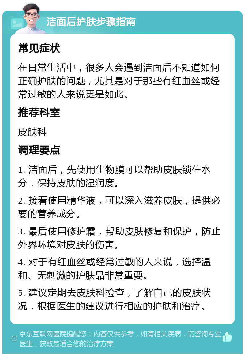 洁面后护肤步骤指南 常见症状 在日常生活中，很多人会遇到洁面后不知道如何正确护肤的问题，尤其是对于那些有红血丝或经常过敏的人来说更是如此。 推荐科室 皮肤科 调理要点 1. 洁面后，先使用生物膜可以帮助皮肤锁住水分，保持皮肤的湿润度。 2. 接着使用精华液，可以深入滋养皮肤，提供必要的营养成分。 3. 最后使用修护霜，帮助皮肤修复和保护，防止外界环境对皮肤的伤害。 4. 对于有红血丝或经常过敏的人来说，选择温和、无刺激的护肤品非常重要。 5. 建议定期去皮肤科检查，了解自己的皮肤状况，根据医生的建议进行相应的护肤和治疗。