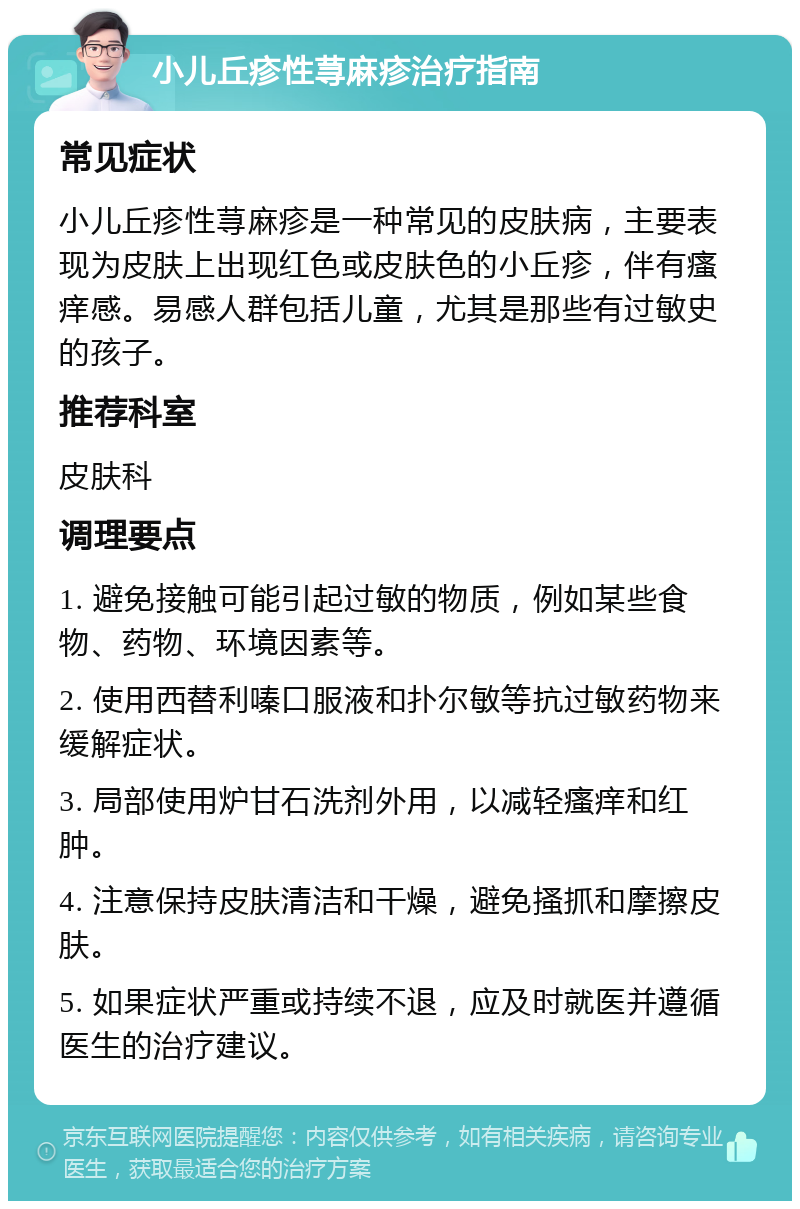 小儿丘疹性荨麻疹治疗指南 常见症状 小儿丘疹性荨麻疹是一种常见的皮肤病，主要表现为皮肤上出现红色或皮肤色的小丘疹，伴有瘙痒感。易感人群包括儿童，尤其是那些有过敏史的孩子。 推荐科室 皮肤科 调理要点 1. 避免接触可能引起过敏的物质，例如某些食物、药物、环境因素等。 2. 使用西替利嗪口服液和扑尔敏等抗过敏药物来缓解症状。 3. 局部使用炉甘石洗剂外用，以减轻瘙痒和红肿。 4. 注意保持皮肤清洁和干燥，避免搔抓和摩擦皮肤。 5. 如果症状严重或持续不退，应及时就医并遵循医生的治疗建议。