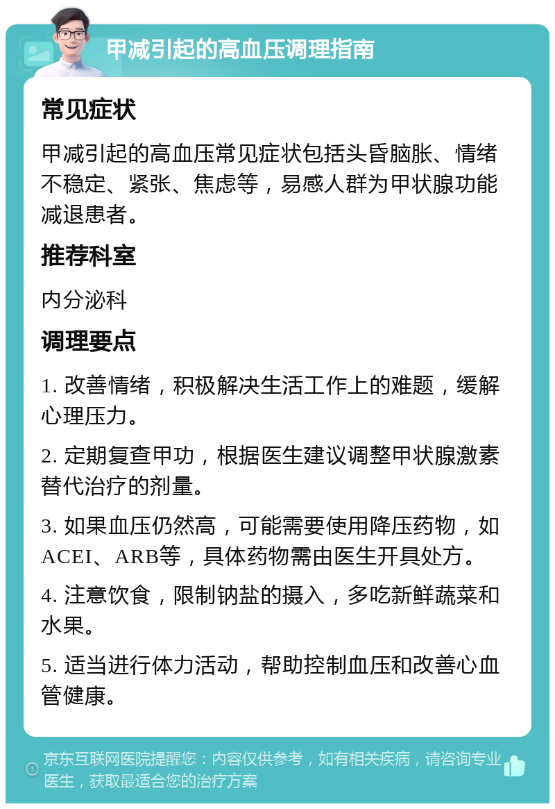 甲减引起的高血压调理指南 常见症状 甲减引起的高血压常见症状包括头昏脑胀、情绪不稳定、紧张、焦虑等，易感人群为甲状腺功能减退患者。 推荐科室 内分泌科 调理要点 1. 改善情绪，积极解决生活工作上的难题，缓解心理压力。 2. 定期复查甲功，根据医生建议调整甲状腺激素替代治疗的剂量。 3. 如果血压仍然高，可能需要使用降压药物，如ACEI、ARB等，具体药物需由医生开具处方。 4. 注意饮食，限制钠盐的摄入，多吃新鲜蔬菜和水果。 5. 适当进行体力活动，帮助控制血压和改善心血管健康。