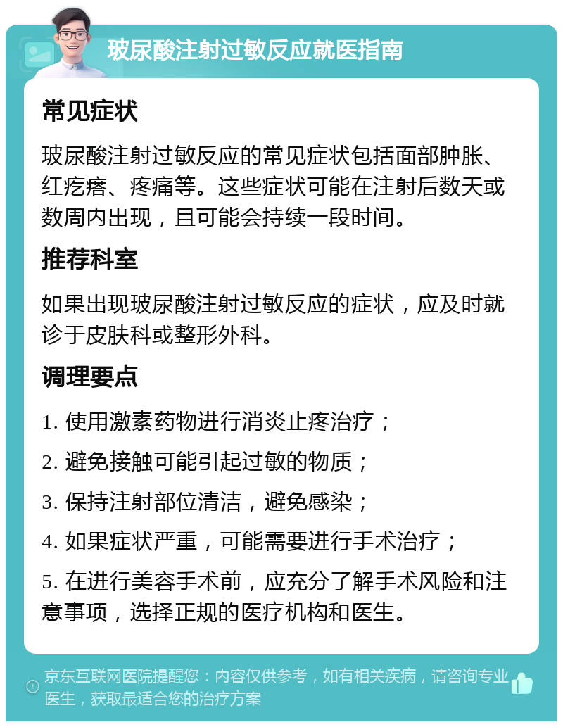 玻尿酸注射过敏反应就医指南 常见症状 玻尿酸注射过敏反应的常见症状包括面部肿胀、红疙瘩、疼痛等。这些症状可能在注射后数天或数周内出现，且可能会持续一段时间。 推荐科室 如果出现玻尿酸注射过敏反应的症状，应及时就诊于皮肤科或整形外科。 调理要点 1. 使用激素药物进行消炎止疼治疗； 2. 避免接触可能引起过敏的物质； 3. 保持注射部位清洁，避免感染； 4. 如果症状严重，可能需要进行手术治疗； 5. 在进行美容手术前，应充分了解手术风险和注意事项，选择正规的医疗机构和医生。