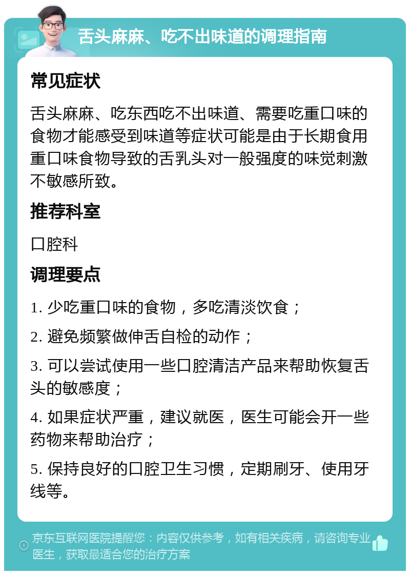 舌头麻麻、吃不出味道的调理指南 常见症状 舌头麻麻、吃东西吃不出味道、需要吃重口味的食物才能感受到味道等症状可能是由于长期食用重口味食物导致的舌乳头对一般强度的味觉刺激不敏感所致。 推荐科室 口腔科 调理要点 1. 少吃重口味的食物，多吃清淡饮食； 2. 避免频繁做伸舌自检的动作； 3. 可以尝试使用一些口腔清洁产品来帮助恢复舌头的敏感度； 4. 如果症状严重，建议就医，医生可能会开一些药物来帮助治疗； 5. 保持良好的口腔卫生习惯，定期刷牙、使用牙线等。