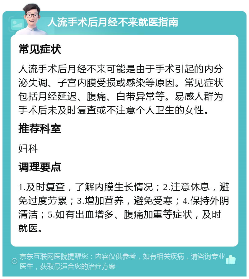 人流手术后月经不来就医指南 常见症状 人流手术后月经不来可能是由于手术引起的内分泌失调、子宫内膜受损或感染等原因。常见症状包括月经延迟、腹痛、白带异常等。易感人群为手术后未及时复查或不注意个人卫生的女性。 推荐科室 妇科 调理要点 1.及时复查，了解内膜生长情况；2.注意休息，避免过度劳累；3.增加营养，避免受寒；4.保持外阴清洁；5.如有出血增多、腹痛加重等症状，及时就医。