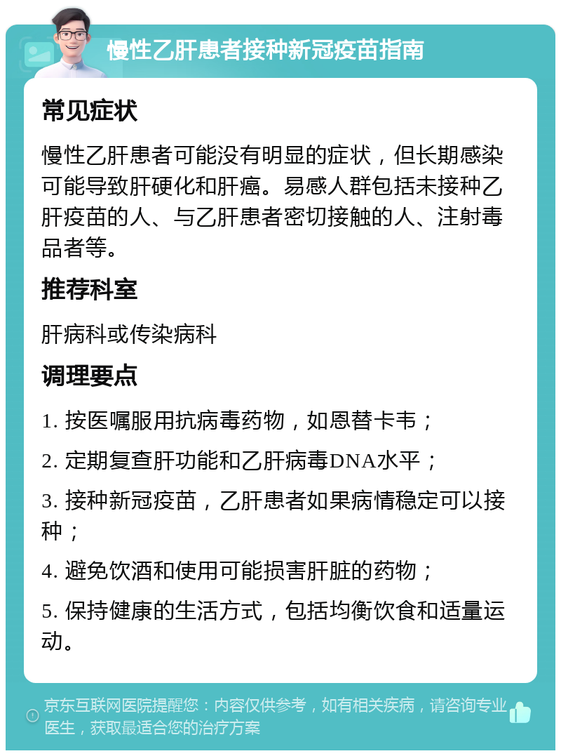 慢性乙肝患者接种新冠疫苗指南 常见症状 慢性乙肝患者可能没有明显的症状，但长期感染可能导致肝硬化和肝癌。易感人群包括未接种乙肝疫苗的人、与乙肝患者密切接触的人、注射毒品者等。 推荐科室 肝病科或传染病科 调理要点 1. 按医嘱服用抗病毒药物，如恩替卡韦； 2. 定期复查肝功能和乙肝病毒DNA水平； 3. 接种新冠疫苗，乙肝患者如果病情稳定可以接种； 4. 避免饮酒和使用可能损害肝脏的药物； 5. 保持健康的生活方式，包括均衡饮食和适量运动。