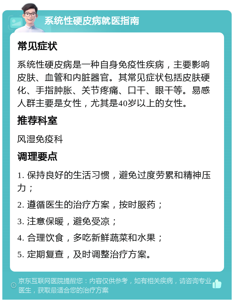 系统性硬皮病就医指南 常见症状 系统性硬皮病是一种自身免疫性疾病，主要影响皮肤、血管和内脏器官。其常见症状包括皮肤硬化、手指肿胀、关节疼痛、口干、眼干等。易感人群主要是女性，尤其是40岁以上的女性。 推荐科室 风湿免疫科 调理要点 1. 保持良好的生活习惯，避免过度劳累和精神压力； 2. 遵循医生的治疗方案，按时服药； 3. 注意保暖，避免受凉； 4. 合理饮食，多吃新鲜蔬菜和水果； 5. 定期复查，及时调整治疗方案。