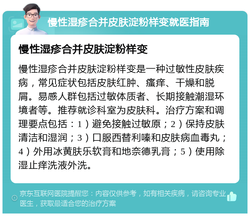 慢性湿疹合并皮肤淀粉样变就医指南 慢性湿疹合并皮肤淀粉样变 慢性湿疹合并皮肤淀粉样变是一种过敏性皮肤疾病，常见症状包括皮肤红肿、瘙痒、干燥和脱屑。易感人群包括过敏体质者、长期接触潮湿环境者等。推荐就诊科室为皮肤科。治疗方案和调理要点包括：1）避免接触过敏原；2）保持皮肤清洁和湿润；3）口服西替利嗪和皮肤病血毒丸；4）外用冰黄肤乐软膏和地奈德乳膏；5）使用除湿止痒洗液外洗。