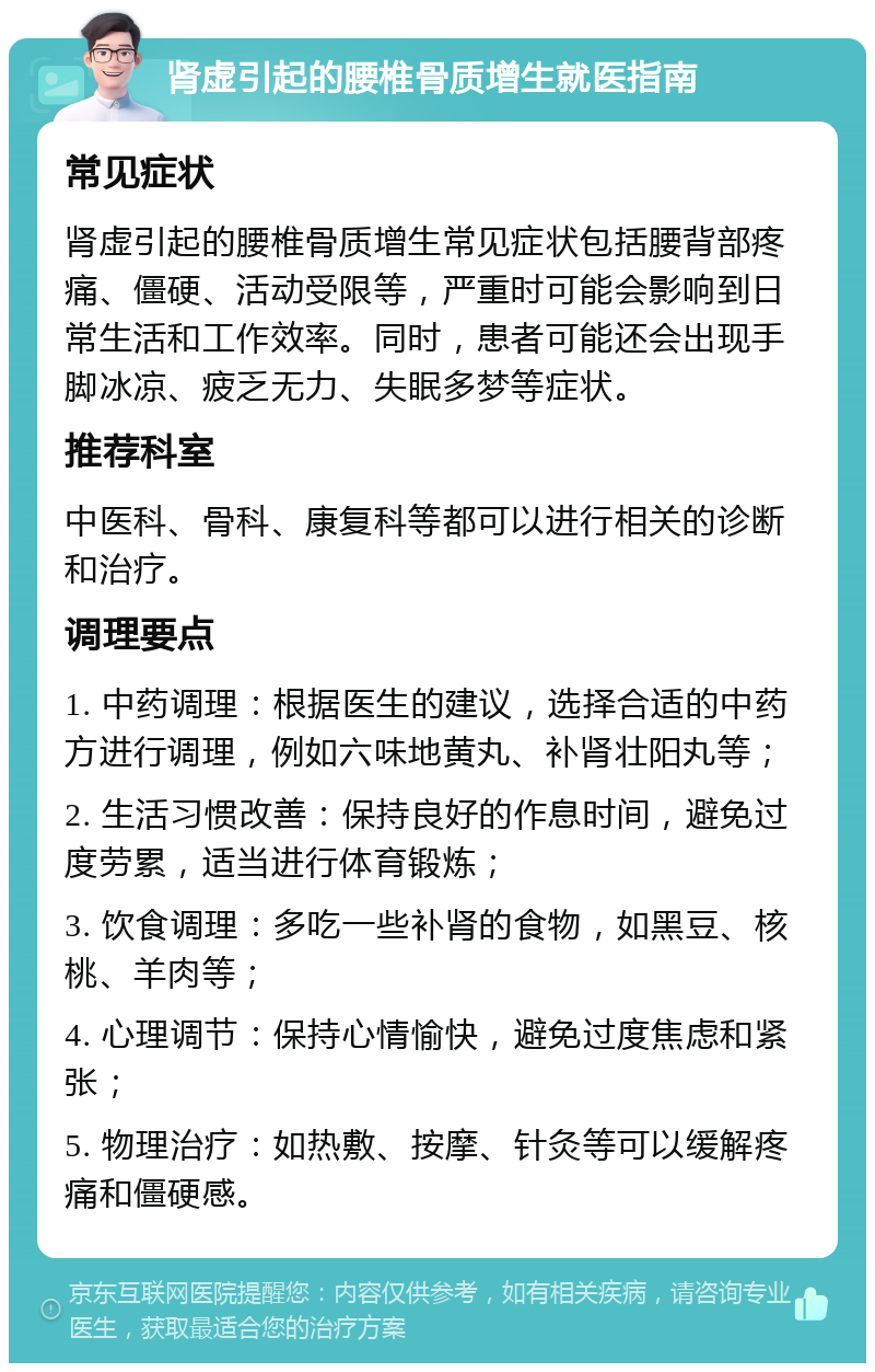 肾虚引起的腰椎骨质增生就医指南 常见症状 肾虚引起的腰椎骨质增生常见症状包括腰背部疼痛、僵硬、活动受限等，严重时可能会影响到日常生活和工作效率。同时，患者可能还会出现手脚冰凉、疲乏无力、失眠多梦等症状。 推荐科室 中医科、骨科、康复科等都可以进行相关的诊断和治疗。 调理要点 1. 中药调理：根据医生的建议，选择合适的中药方进行调理，例如六味地黄丸、补肾壮阳丸等； 2. 生活习惯改善：保持良好的作息时间，避免过度劳累，适当进行体育锻炼； 3. 饮食调理：多吃一些补肾的食物，如黑豆、核桃、羊肉等； 4. 心理调节：保持心情愉快，避免过度焦虑和紧张； 5. 物理治疗：如热敷、按摩、针灸等可以缓解疼痛和僵硬感。