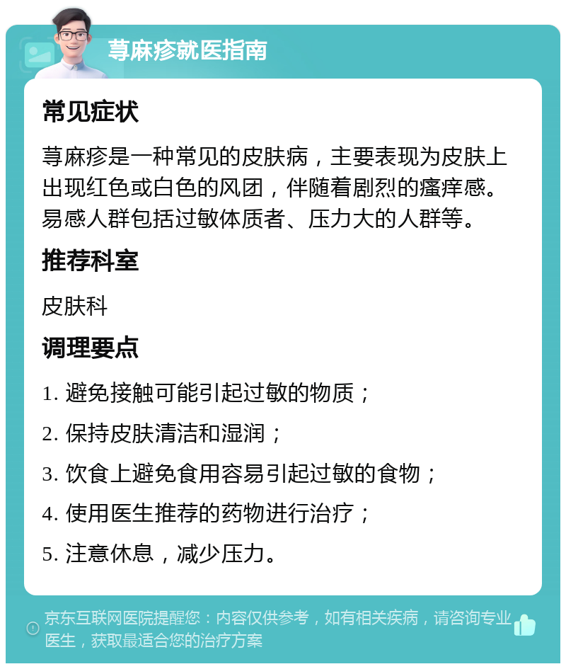 荨麻疹就医指南 常见症状 荨麻疹是一种常见的皮肤病，主要表现为皮肤上出现红色或白色的风团，伴随着剧烈的瘙痒感。易感人群包括过敏体质者、压力大的人群等。 推荐科室 皮肤科 调理要点 1. 避免接触可能引起过敏的物质； 2. 保持皮肤清洁和湿润； 3. 饮食上避免食用容易引起过敏的食物； 4. 使用医生推荐的药物进行治疗； 5. 注意休息，减少压力。