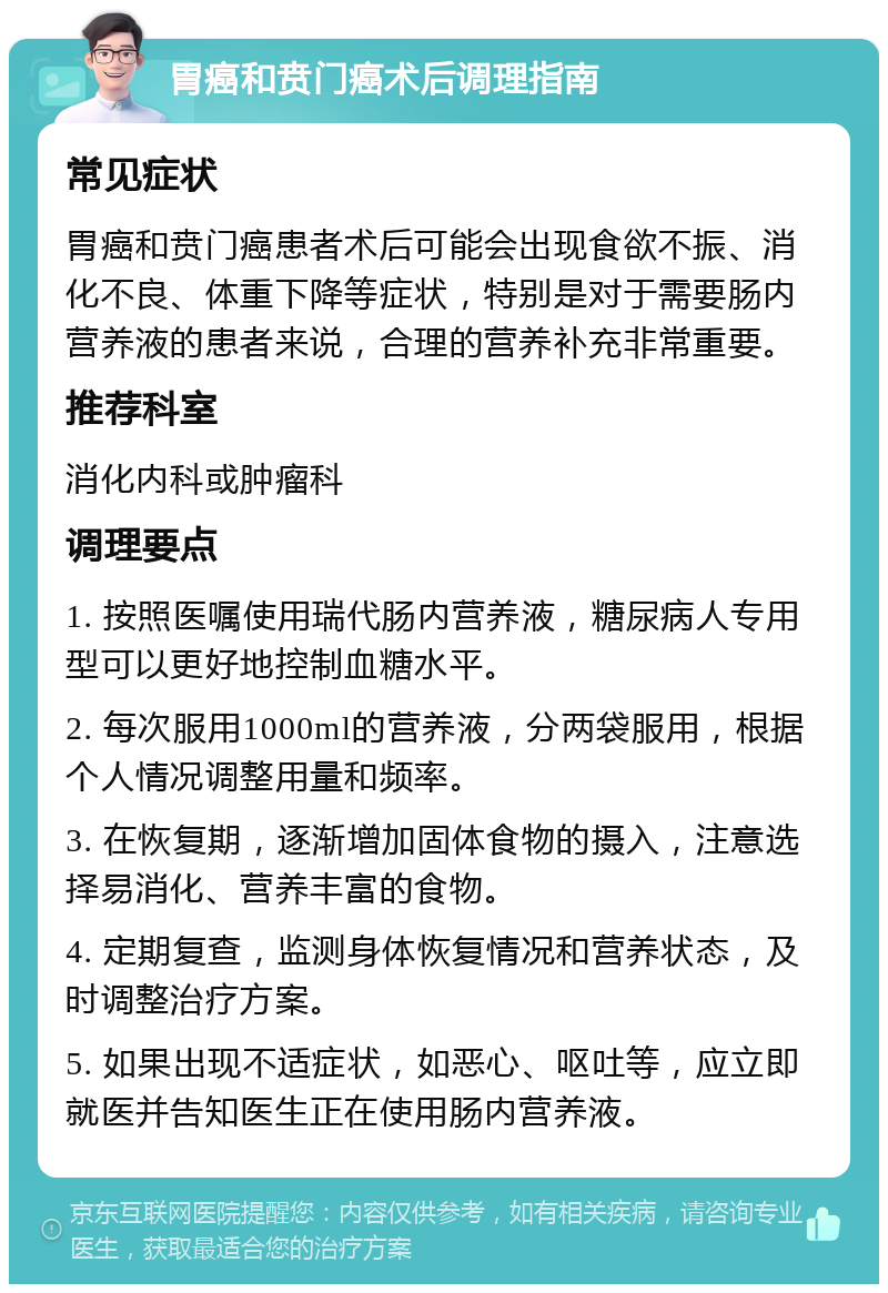 胃癌和贲门癌术后调理指南 常见症状 胃癌和贲门癌患者术后可能会出现食欲不振、消化不良、体重下降等症状，特别是对于需要肠内营养液的患者来说，合理的营养补充非常重要。 推荐科室 消化内科或肿瘤科 调理要点 1. 按照医嘱使用瑞代肠内营养液，糖尿病人专用型可以更好地控制血糖水平。 2. 每次服用1000ml的营养液，分两袋服用，根据个人情况调整用量和频率。 3. 在恢复期，逐渐增加固体食物的摄入，注意选择易消化、营养丰富的食物。 4. 定期复查，监测身体恢复情况和营养状态，及时调整治疗方案。 5. 如果出现不适症状，如恶心、呕吐等，应立即就医并告知医生正在使用肠内营养液。