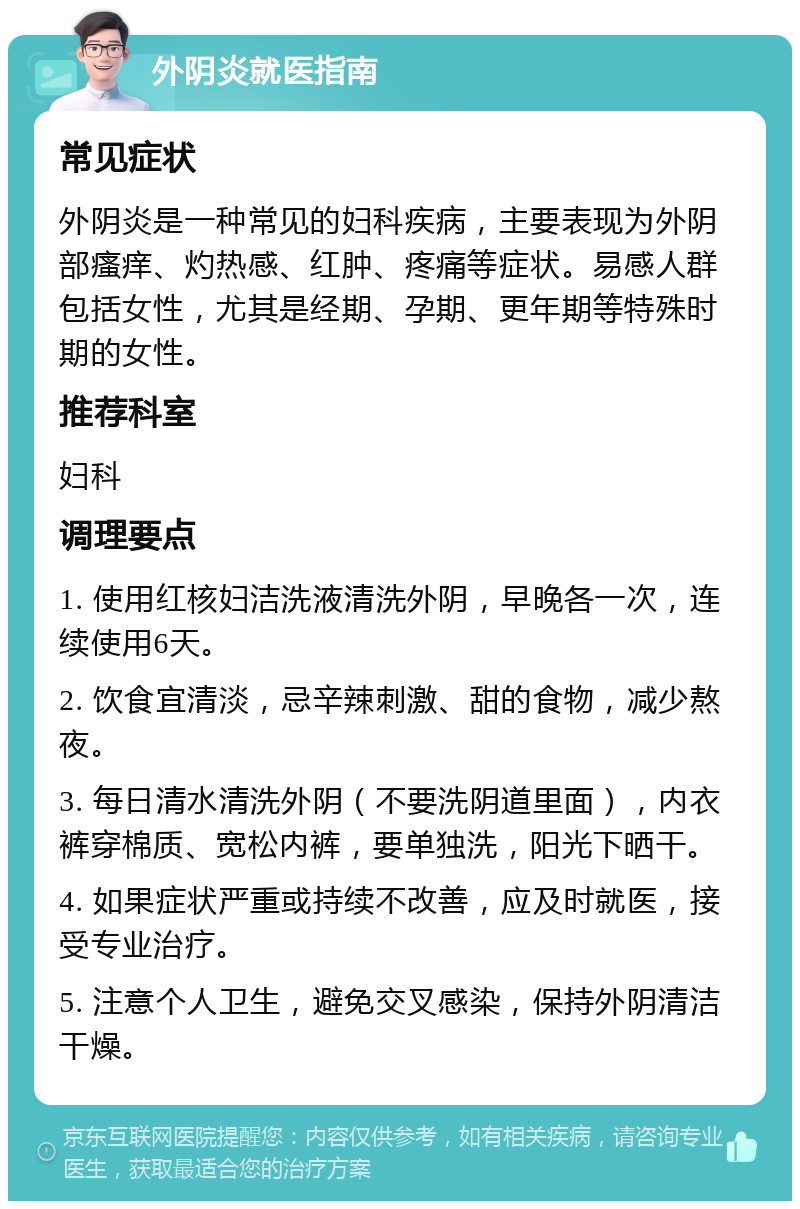 外阴炎就医指南 常见症状 外阴炎是一种常见的妇科疾病，主要表现为外阴部瘙痒、灼热感、红肿、疼痛等症状。易感人群包括女性，尤其是经期、孕期、更年期等特殊时期的女性。 推荐科室 妇科 调理要点 1. 使用红核妇洁洗液清洗外阴，早晚各一次，连续使用6天。 2. 饮食宜清淡，忌辛辣刺激、甜的食物，减少熬夜。 3. 每日清水清洗外阴（不要洗阴道里面），内衣裤穿棉质、宽松内裤，要单独洗，阳光下晒干。 4. 如果症状严重或持续不改善，应及时就医，接受专业治疗。 5. 注意个人卫生，避免交叉感染，保持外阴清洁干燥。