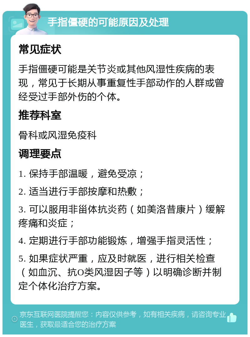 手指僵硬的可能原因及处理 常见症状 手指僵硬可能是关节炎或其他风湿性疾病的表现，常见于长期从事重复性手部动作的人群或曾经受过手部外伤的个体。 推荐科室 骨科或风湿免疫科 调理要点 1. 保持手部温暖，避免受凉； 2. 适当进行手部按摩和热敷； 3. 可以服用非甾体抗炎药（如美洛昔康片）缓解疼痛和炎症； 4. 定期进行手部功能锻炼，增强手指灵活性； 5. 如果症状严重，应及时就医，进行相关检查（如血沉、抗O类风湿因子等）以明确诊断并制定个体化治疗方案。