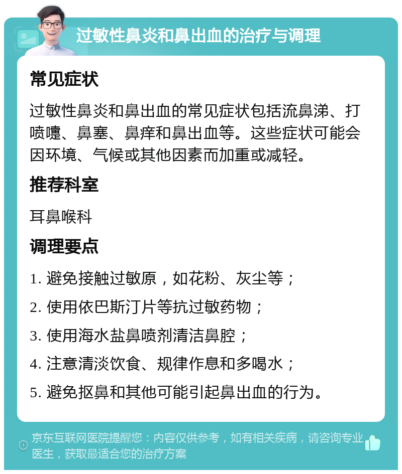 过敏性鼻炎和鼻出血的治疗与调理 常见症状 过敏性鼻炎和鼻出血的常见症状包括流鼻涕、打喷嚏、鼻塞、鼻痒和鼻出血等。这些症状可能会因环境、气候或其他因素而加重或减轻。 推荐科室 耳鼻喉科 调理要点 1. 避免接触过敏原，如花粉、灰尘等； 2. 使用依巴斯汀片等抗过敏药物； 3. 使用海水盐鼻喷剂清洁鼻腔； 4. 注意清淡饮食、规律作息和多喝水； 5. 避免抠鼻和其他可能引起鼻出血的行为。