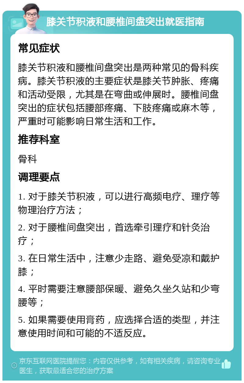 膝关节积液和腰椎间盘突出就医指南 常见症状 膝关节积液和腰椎间盘突出是两种常见的骨科疾病。膝关节积液的主要症状是膝关节肿胀、疼痛和活动受限，尤其是在弯曲或伸展时。腰椎间盘突出的症状包括腰部疼痛、下肢疼痛或麻木等，严重时可能影响日常生活和工作。 推荐科室 骨科 调理要点 1. 对于膝关节积液，可以进行高频电疗、理疗等物理治疗方法； 2. 对于腰椎间盘突出，首选牵引理疗和针灸治疗； 3. 在日常生活中，注意少走路、避免受凉和戴护膝； 4. 平时需要注意腰部保暖、避免久坐久站和少弯腰等； 5. 如果需要使用膏药，应选择合适的类型，并注意使用时间和可能的不适反应。