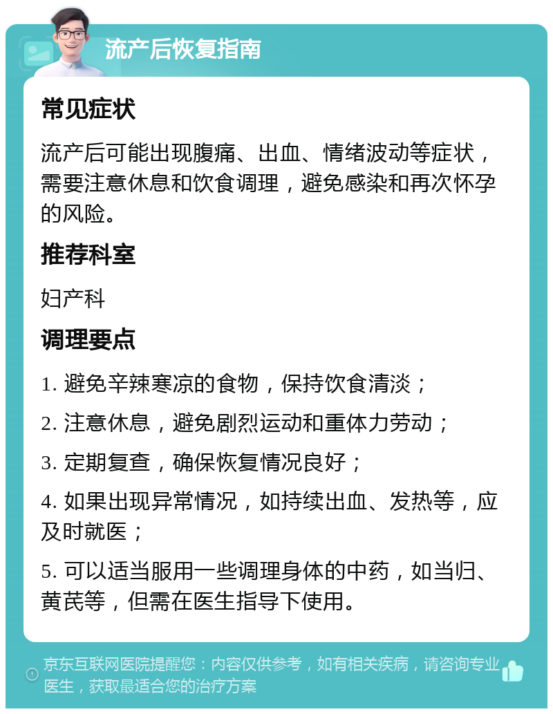 流产后恢复指南 常见症状 流产后可能出现腹痛、出血、情绪波动等症状，需要注意休息和饮食调理，避免感染和再次怀孕的风险。 推荐科室 妇产科 调理要点 1. 避免辛辣寒凉的食物，保持饮食清淡； 2. 注意休息，避免剧烈运动和重体力劳动； 3. 定期复查，确保恢复情况良好； 4. 如果出现异常情况，如持续出血、发热等，应及时就医； 5. 可以适当服用一些调理身体的中药，如当归、黄芪等，但需在医生指导下使用。