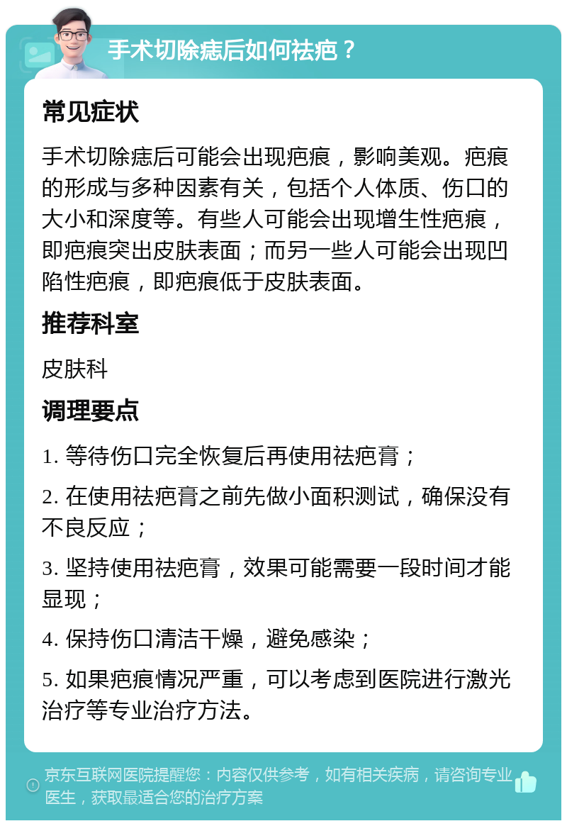 手术切除痣后如何祛疤？ 常见症状 手术切除痣后可能会出现疤痕，影响美观。疤痕的形成与多种因素有关，包括个人体质、伤口的大小和深度等。有些人可能会出现增生性疤痕，即疤痕突出皮肤表面；而另一些人可能会出现凹陷性疤痕，即疤痕低于皮肤表面。 推荐科室 皮肤科 调理要点 1. 等待伤口完全恢复后再使用祛疤膏； 2. 在使用祛疤膏之前先做小面积测试，确保没有不良反应； 3. 坚持使用祛疤膏，效果可能需要一段时间才能显现； 4. 保持伤口清洁干燥，避免感染； 5. 如果疤痕情况严重，可以考虑到医院进行激光治疗等专业治疗方法。