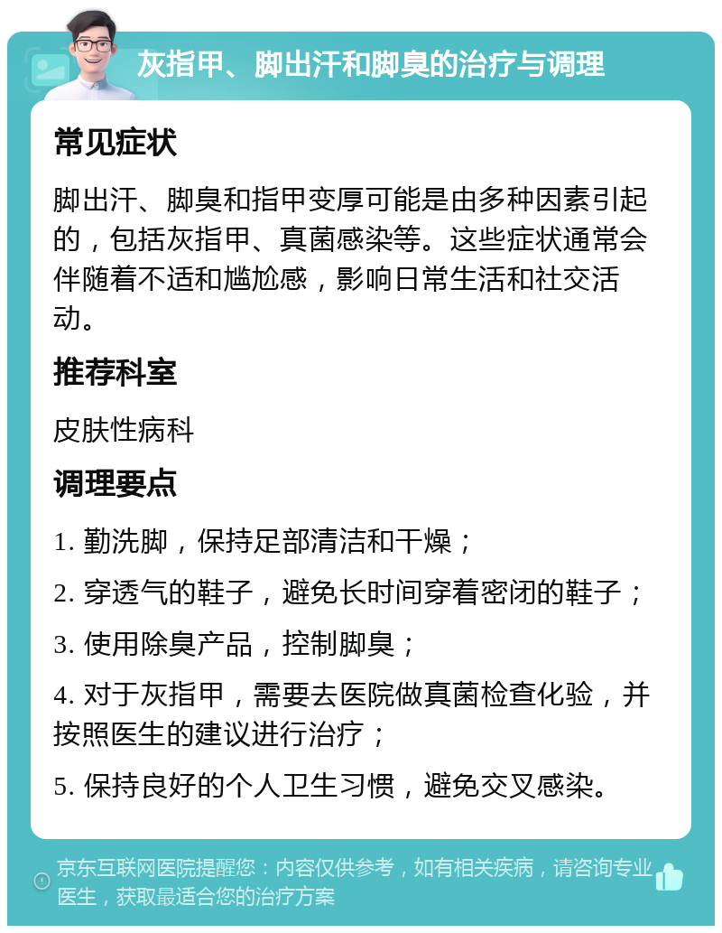 灰指甲、脚出汗和脚臭的治疗与调理 常见症状 脚出汗、脚臭和指甲变厚可能是由多种因素引起的，包括灰指甲、真菌感染等。这些症状通常会伴随着不适和尴尬感，影响日常生活和社交活动。 推荐科室 皮肤性病科 调理要点 1. 勤洗脚，保持足部清洁和干燥； 2. 穿透气的鞋子，避免长时间穿着密闭的鞋子； 3. 使用除臭产品，控制脚臭； 4. 对于灰指甲，需要去医院做真菌检查化验，并按照医生的建议进行治疗； 5. 保持良好的个人卫生习惯，避免交叉感染。