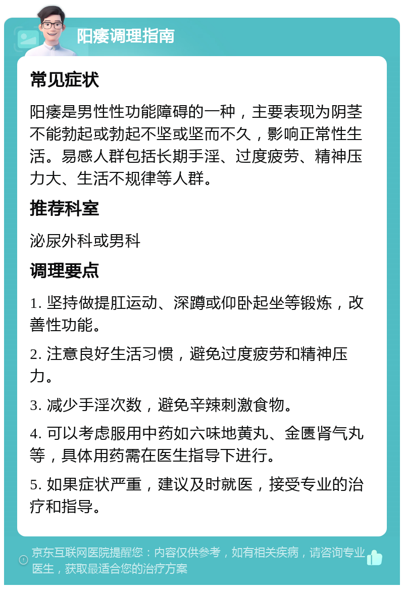 阳痿调理指南 常见症状 阳痿是男性性功能障碍的一种，主要表现为阴茎不能勃起或勃起不坚或坚而不久，影响正常性生活。易感人群包括长期手淫、过度疲劳、精神压力大、生活不规律等人群。 推荐科室 泌尿外科或男科 调理要点 1. 坚持做提肛运动、深蹲或仰卧起坐等锻炼，改善性功能。 2. 注意良好生活习惯，避免过度疲劳和精神压力。 3. 减少手淫次数，避免辛辣刺激食物。 4. 可以考虑服用中药如六味地黄丸、金匮肾气丸等，具体用药需在医生指导下进行。 5. 如果症状严重，建议及时就医，接受专业的治疗和指导。