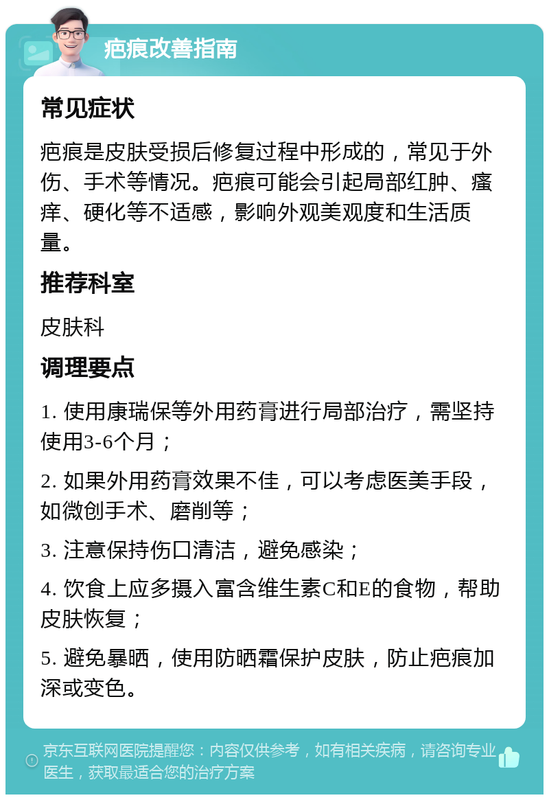 疤痕改善指南 常见症状 疤痕是皮肤受损后修复过程中形成的，常见于外伤、手术等情况。疤痕可能会引起局部红肿、瘙痒、硬化等不适感，影响外观美观度和生活质量。 推荐科室 皮肤科 调理要点 1. 使用康瑞保等外用药膏进行局部治疗，需坚持使用3-6个月； 2. 如果外用药膏效果不佳，可以考虑医美手段，如微创手术、磨削等； 3. 注意保持伤口清洁，避免感染； 4. 饮食上应多摄入富含维生素C和E的食物，帮助皮肤恢复； 5. 避免暴晒，使用防晒霜保护皮肤，防止疤痕加深或变色。