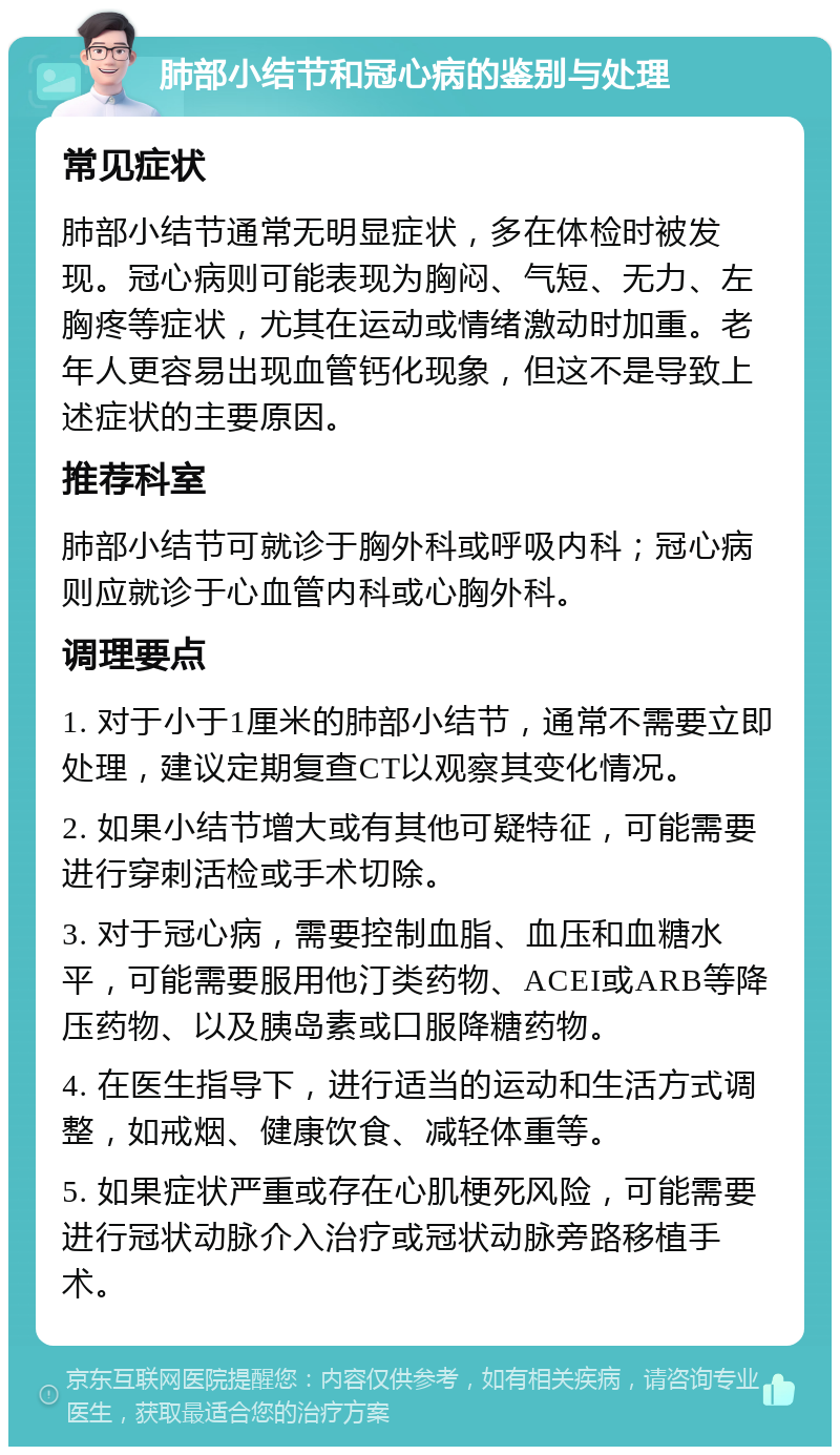 肺部小结节和冠心病的鉴别与处理 常见症状 肺部小结节通常无明显症状，多在体检时被发现。冠心病则可能表现为胸闷、气短、无力、左胸疼等症状，尤其在运动或情绪激动时加重。老年人更容易出现血管钙化现象，但这不是导致上述症状的主要原因。 推荐科室 肺部小结节可就诊于胸外科或呼吸内科；冠心病则应就诊于心血管内科或心胸外科。 调理要点 1. 对于小于1厘米的肺部小结节，通常不需要立即处理，建议定期复查CT以观察其变化情况。 2. 如果小结节增大或有其他可疑特征，可能需要进行穿刺活检或手术切除。 3. 对于冠心病，需要控制血脂、血压和血糖水平，可能需要服用他汀类药物、ACEI或ARB等降压药物、以及胰岛素或口服降糖药物。 4. 在医生指导下，进行适当的运动和生活方式调整，如戒烟、健康饮食、减轻体重等。 5. 如果症状严重或存在心肌梗死风险，可能需要进行冠状动脉介入治疗或冠状动脉旁路移植手术。