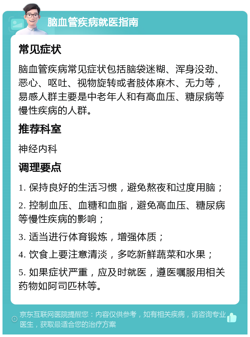 脑血管疾病就医指南 常见症状 脑血管疾病常见症状包括脑袋迷糊、浑身没劲、恶心、呕吐、视物旋转或者肢体麻木、无力等，易感人群主要是中老年人和有高血压、糖尿病等慢性疾病的人群。 推荐科室 神经内科 调理要点 1. 保持良好的生活习惯，避免熬夜和过度用脑； 2. 控制血压、血糖和血脂，避免高血压、糖尿病等慢性疾病的影响； 3. 适当进行体育锻炼，增强体质； 4. 饮食上要注意清淡，多吃新鲜蔬菜和水果； 5. 如果症状严重，应及时就医，遵医嘱服用相关药物如阿司匹林等。