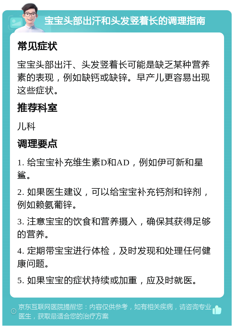 宝宝头部出汗和头发竖着长的调理指南 常见症状 宝宝头部出汗、头发竖着长可能是缺乏某种营养素的表现，例如缺钙或缺锌。早产儿更容易出现这些症状。 推荐科室 儿科 调理要点 1. 给宝宝补充维生素D和AD，例如伊可新和星鲨。 2. 如果医生建议，可以给宝宝补充钙剂和锌剂，例如赖氨葡锌。 3. 注意宝宝的饮食和营养摄入，确保其获得足够的营养。 4. 定期带宝宝进行体检，及时发现和处理任何健康问题。 5. 如果宝宝的症状持续或加重，应及时就医。