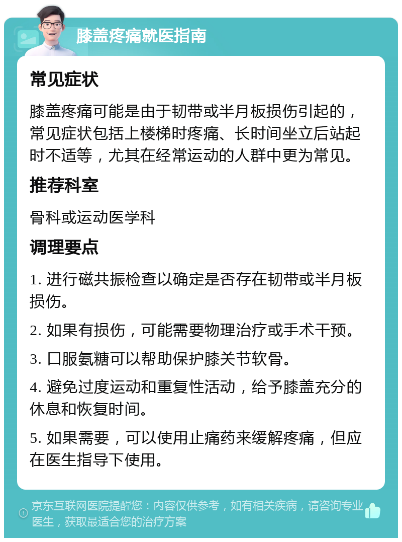 膝盖疼痛就医指南 常见症状 膝盖疼痛可能是由于韧带或半月板损伤引起的，常见症状包括上楼梯时疼痛、长时间坐立后站起时不适等，尤其在经常运动的人群中更为常见。 推荐科室 骨科或运动医学科 调理要点 1. 进行磁共振检查以确定是否存在韧带或半月板损伤。 2. 如果有损伤，可能需要物理治疗或手术干预。 3. 口服氨糖可以帮助保护膝关节软骨。 4. 避免过度运动和重复性活动，给予膝盖充分的休息和恢复时间。 5. 如果需要，可以使用止痛药来缓解疼痛，但应在医生指导下使用。