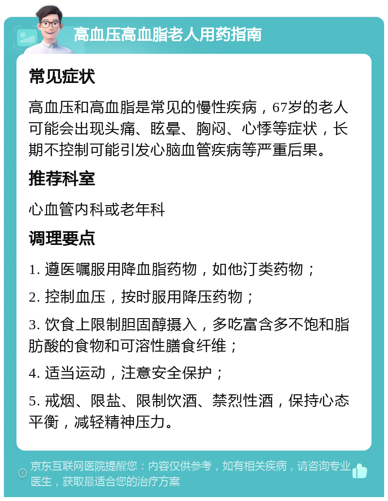 高血压高血脂老人用药指南 常见症状 高血压和高血脂是常见的慢性疾病，67岁的老人可能会出现头痛、眩晕、胸闷、心悸等症状，长期不控制可能引发心脑血管疾病等严重后果。 推荐科室 心血管内科或老年科 调理要点 1. 遵医嘱服用降血脂药物，如他汀类药物； 2. 控制血压，按时服用降压药物； 3. 饮食上限制胆固醇摄入，多吃富含多不饱和脂肪酸的食物和可溶性膳食纤维； 4. 适当运动，注意安全保护； 5. 戒烟、限盐、限制饮酒、禁烈性酒，保持心态平衡，减轻精神压力。