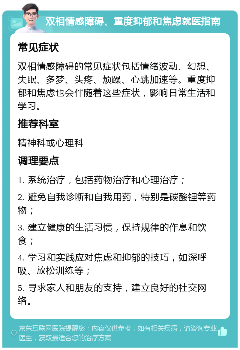 双相情感障碍、重度抑郁和焦虑就医指南 常见症状 双相情感障碍的常见症状包括情绪波动、幻想、失眠、多梦、头疼、烦躁、心跳加速等。重度抑郁和焦虑也会伴随着这些症状，影响日常生活和学习。 推荐科室 精神科或心理科 调理要点 1. 系统治疗，包括药物治疗和心理治疗； 2. 避免自我诊断和自我用药，特别是碳酸锂等药物； 3. 建立健康的生活习惯，保持规律的作息和饮食； 4. 学习和实践应对焦虑和抑郁的技巧，如深呼吸、放松训练等； 5. 寻求家人和朋友的支持，建立良好的社交网络。