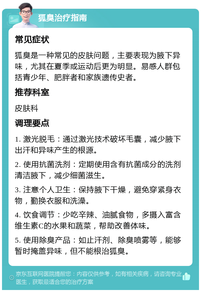 狐臭治疗指南 常见症状 狐臭是一种常见的皮肤问题，主要表现为腋下异味，尤其在夏季或运动后更为明显。易感人群包括青少年、肥胖者和家族遗传史者。 推荐科室 皮肤科 调理要点 1. 激光脱毛：通过激光技术破坏毛囊，减少腋下出汗和异味产生的根源。 2. 使用抗菌洗剂：定期使用含有抗菌成分的洗剂清洁腋下，减少细菌滋生。 3. 注意个人卫生：保持腋下干燥，避免穿紧身衣物，勤换衣服和洗澡。 4. 饮食调节：少吃辛辣、油腻食物，多摄入富含维生素C的水果和蔬菜，帮助改善体味。 5. 使用除臭产品：如止汗剂、除臭喷雾等，能够暂时掩盖异味，但不能根治狐臭。