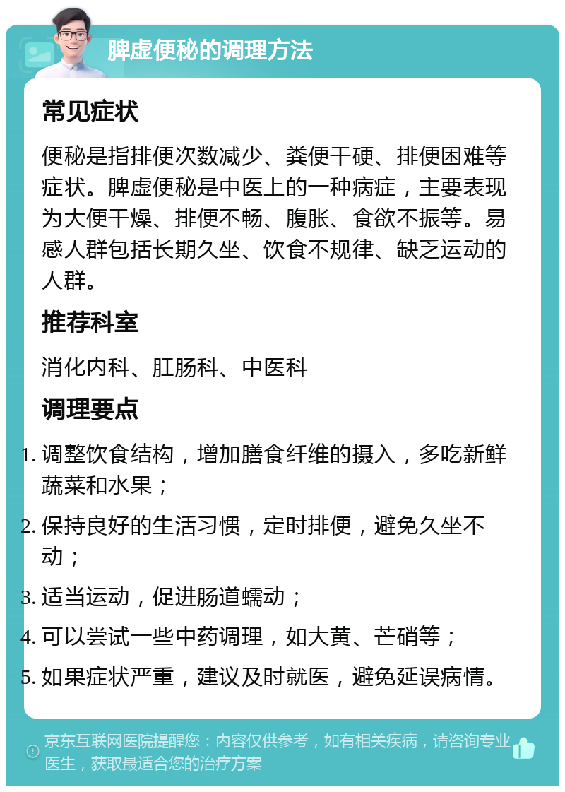 脾虚便秘的调理方法 常见症状 便秘是指排便次数减少、粪便干硬、排便困难等症状。脾虚便秘是中医上的一种病症，主要表现为大便干燥、排便不畅、腹胀、食欲不振等。易感人群包括长期久坐、饮食不规律、缺乏运动的人群。 推荐科室 消化内科、肛肠科、中医科 调理要点 调整饮食结构，增加膳食纤维的摄入，多吃新鲜蔬菜和水果； 保持良好的生活习惯，定时排便，避免久坐不动； 适当运动，促进肠道蠕动； 可以尝试一些中药调理，如大黄、芒硝等； 如果症状严重，建议及时就医，避免延误病情。