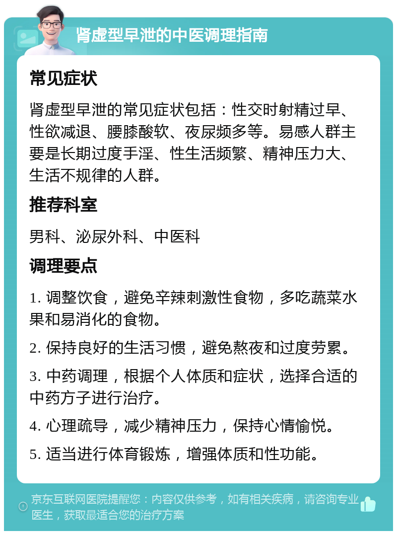 肾虚型早泄的中医调理指南 常见症状 肾虚型早泄的常见症状包括：性交时射精过早、性欲减退、腰膝酸软、夜尿频多等。易感人群主要是长期过度手淫、性生活频繁、精神压力大、生活不规律的人群。 推荐科室 男科、泌尿外科、中医科 调理要点 1. 调整饮食，避免辛辣刺激性食物，多吃蔬菜水果和易消化的食物。 2. 保持良好的生活习惯，避免熬夜和过度劳累。 3. 中药调理，根据个人体质和症状，选择合适的中药方子进行治疗。 4. 心理疏导，减少精神压力，保持心情愉悦。 5. 适当进行体育锻炼，增强体质和性功能。