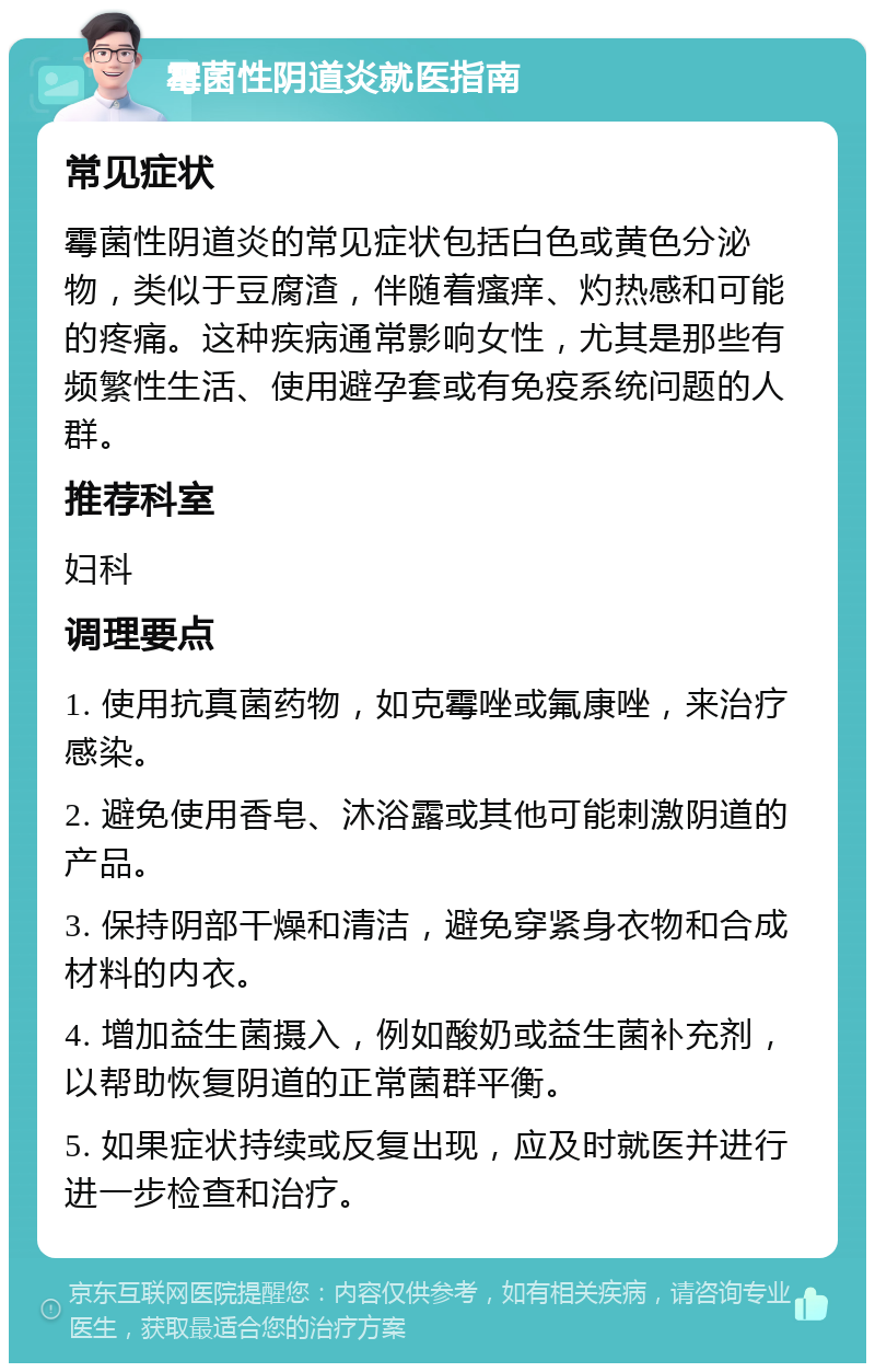 霉菌性阴道炎就医指南 常见症状 霉菌性阴道炎的常见症状包括白色或黄色分泌物，类似于豆腐渣，伴随着瘙痒、灼热感和可能的疼痛。这种疾病通常影响女性，尤其是那些有频繁性生活、使用避孕套或有免疫系统问题的人群。 推荐科室 妇科 调理要点 1. 使用抗真菌药物，如克霉唑或氟康唑，来治疗感染。 2. 避免使用香皂、沐浴露或其他可能刺激阴道的产品。 3. 保持阴部干燥和清洁，避免穿紧身衣物和合成材料的内衣。 4. 增加益生菌摄入，例如酸奶或益生菌补充剂，以帮助恢复阴道的正常菌群平衡。 5. 如果症状持续或反复出现，应及时就医并进行进一步检查和治疗。