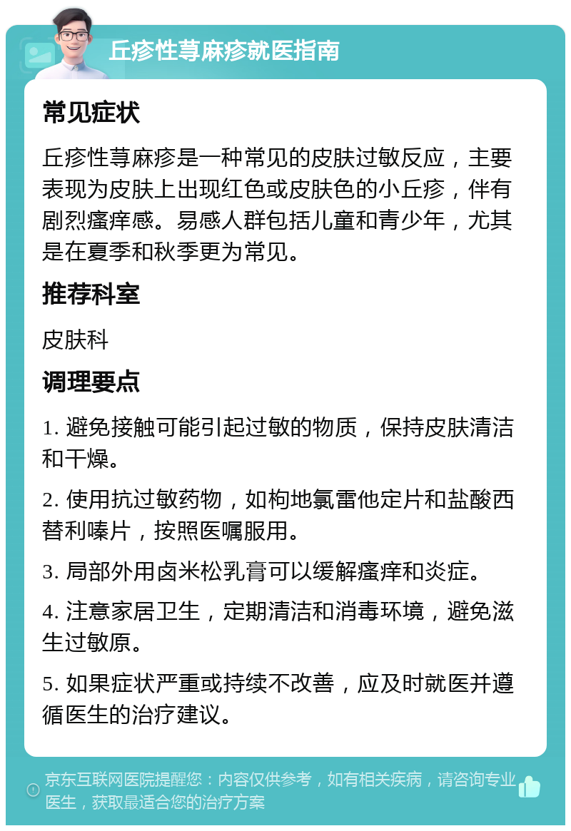 丘疹性荨麻疹就医指南 常见症状 丘疹性荨麻疹是一种常见的皮肤过敏反应，主要表现为皮肤上出现红色或皮肤色的小丘疹，伴有剧烈瘙痒感。易感人群包括儿童和青少年，尤其是在夏季和秋季更为常见。 推荐科室 皮肤科 调理要点 1. 避免接触可能引起过敏的物质，保持皮肤清洁和干燥。 2. 使用抗过敏药物，如枸地氯雷他定片和盐酸西替利嗪片，按照医嘱服用。 3. 局部外用卤米松乳膏可以缓解瘙痒和炎症。 4. 注意家居卫生，定期清洁和消毒环境，避免滋生过敏原。 5. 如果症状严重或持续不改善，应及时就医并遵循医生的治疗建议。