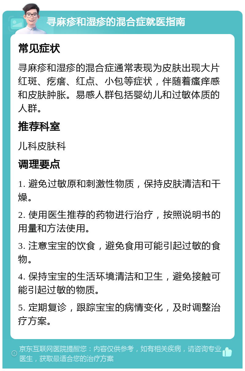 寻麻疹和湿疹的混合症就医指南 常见症状 寻麻疹和湿疹的混合症通常表现为皮肤出现大片红斑、疙瘩、红点、小包等症状，伴随着瘙痒感和皮肤肿胀。易感人群包括婴幼儿和过敏体质的人群。 推荐科室 儿科皮肤科 调理要点 1. 避免过敏原和刺激性物质，保持皮肤清洁和干燥。 2. 使用医生推荐的药物进行治疗，按照说明书的用量和方法使用。 3. 注意宝宝的饮食，避免食用可能引起过敏的食物。 4. 保持宝宝的生活环境清洁和卫生，避免接触可能引起过敏的物质。 5. 定期复诊，跟踪宝宝的病情变化，及时调整治疗方案。