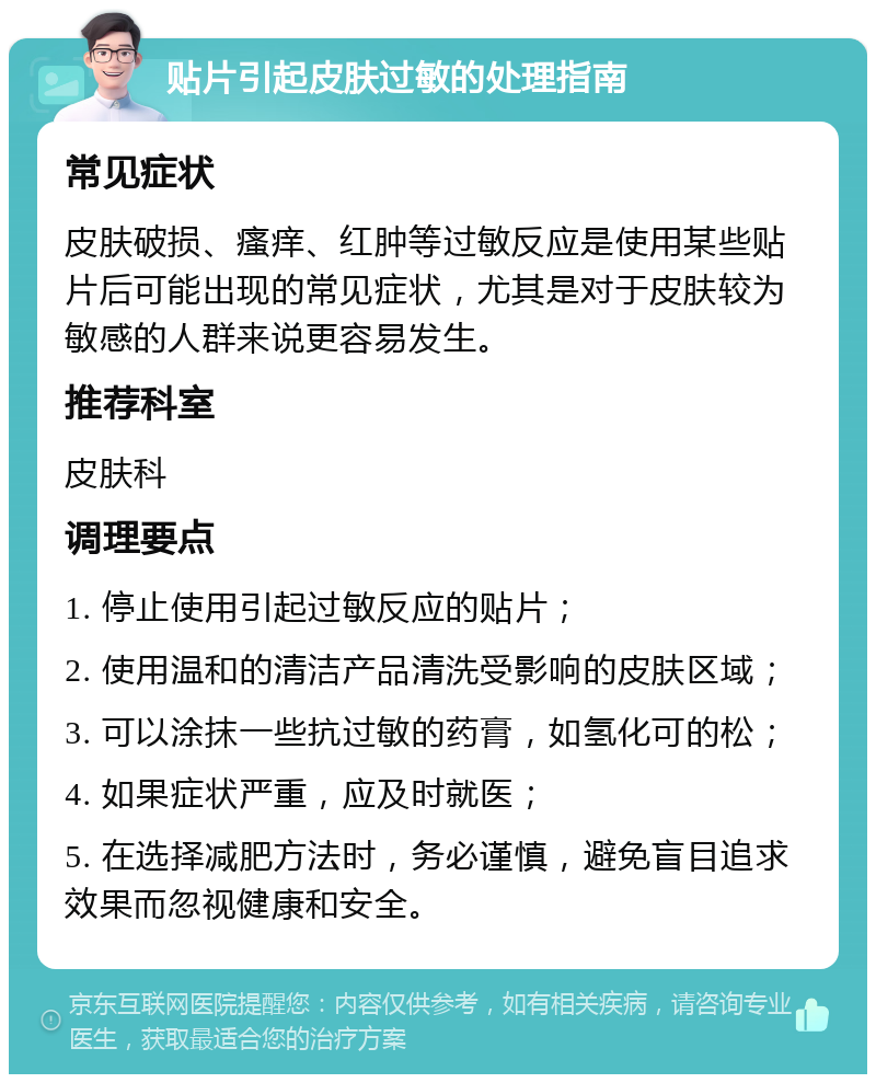 贴片引起皮肤过敏的处理指南 常见症状 皮肤破损、瘙痒、红肿等过敏反应是使用某些贴片后可能出现的常见症状，尤其是对于皮肤较为敏感的人群来说更容易发生。 推荐科室 皮肤科 调理要点 1. 停止使用引起过敏反应的贴片； 2. 使用温和的清洁产品清洗受影响的皮肤区域； 3. 可以涂抹一些抗过敏的药膏，如氢化可的松； 4. 如果症状严重，应及时就医； 5. 在选择减肥方法时，务必谨慎，避免盲目追求效果而忽视健康和安全。