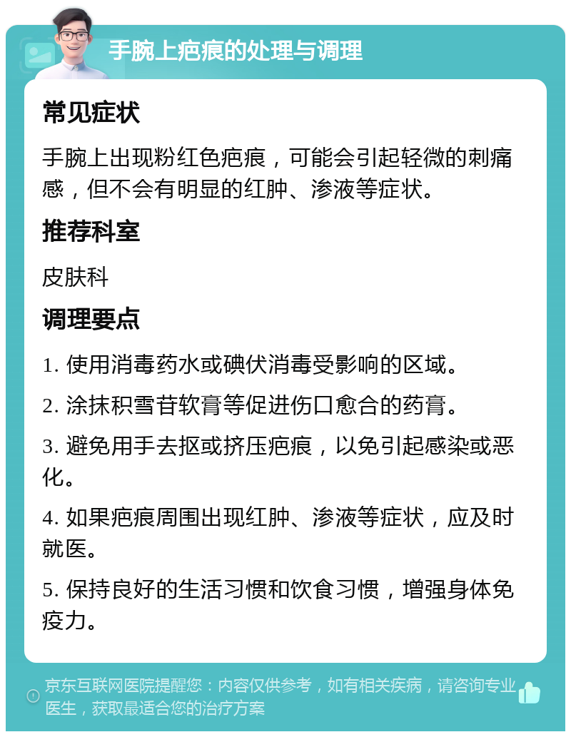 手腕上疤痕的处理与调理 常见症状 手腕上出现粉红色疤痕，可能会引起轻微的刺痛感，但不会有明显的红肿、渗液等症状。 推荐科室 皮肤科 调理要点 1. 使用消毒药水或碘伏消毒受影响的区域。 2. 涂抹积雪苷软膏等促进伤口愈合的药膏。 3. 避免用手去抠或挤压疤痕，以免引起感染或恶化。 4. 如果疤痕周围出现红肿、渗液等症状，应及时就医。 5. 保持良好的生活习惯和饮食习惯，增强身体免疫力。