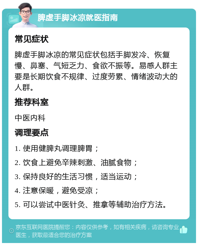 脾虚手脚冰凉就医指南 常见症状 脾虚手脚冰凉的常见症状包括手脚发冷、恢复慢、鼻塞、气短乏力、食欲不振等。易感人群主要是长期饮食不规律、过度劳累、情绪波动大的人群。 推荐科室 中医内科 调理要点 1. 使用健脾丸调理脾胃； 2. 饮食上避免辛辣刺激、油腻食物； 3. 保持良好的生活习惯，适当运动； 4. 注意保暖，避免受凉； 5. 可以尝试中医针灸、推拿等辅助治疗方法。