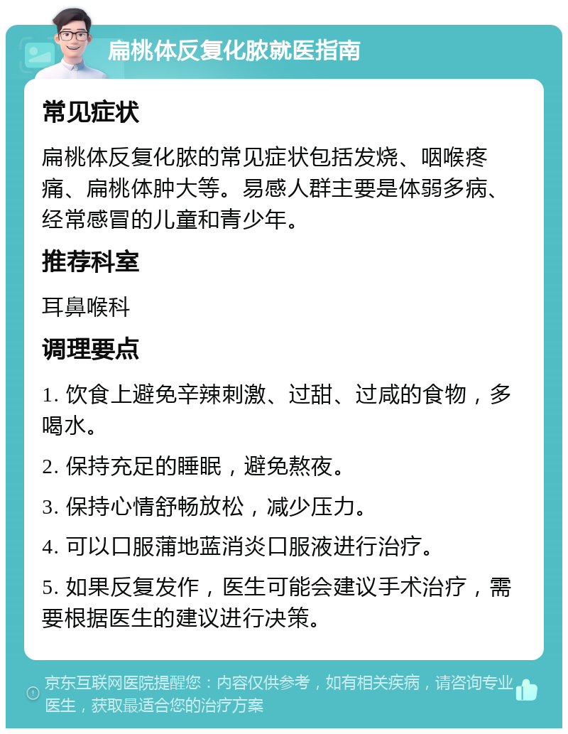 扁桃体反复化脓就医指南 常见症状 扁桃体反复化脓的常见症状包括发烧、咽喉疼痛、扁桃体肿大等。易感人群主要是体弱多病、经常感冒的儿童和青少年。 推荐科室 耳鼻喉科 调理要点 1. 饮食上避免辛辣刺激、过甜、过咸的食物，多喝水。 2. 保持充足的睡眠，避免熬夜。 3. 保持心情舒畅放松，减少压力。 4. 可以口服蒲地蓝消炎口服液进行治疗。 5. 如果反复发作，医生可能会建议手术治疗，需要根据医生的建议进行决策。