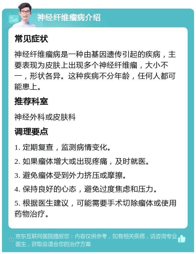 神经纤维瘤病介绍 常见症状 神经纤维瘤病是一种由基因遗传引起的疾病，主要表现为皮肤上出现多个神经纤维瘤，大小不一，形状各异。这种疾病不分年龄，任何人都可能患上。 推荐科室 神经外科或皮肤科 调理要点 1. 定期复查，监测病情变化。 2. 如果瘤体增大或出现疼痛，及时就医。 3. 避免瘤体受到外力挤压或摩擦。 4. 保持良好的心态，避免过度焦虑和压力。 5. 根据医生建议，可能需要手术切除瘤体或使用药物治疗。