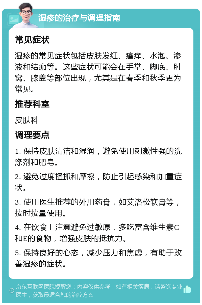 湿疹的治疗与调理指南 常见症状 湿疹的常见症状包括皮肤发红、瘙痒、水泡、渗液和结痂等。这些症状可能会在手掌、脚底、肘窝、膝盖等部位出现，尤其是在春季和秋季更为常见。 推荐科室 皮肤科 调理要点 1. 保持皮肤清洁和湿润，避免使用刺激性强的洗涤剂和肥皂。 2. 避免过度搔抓和摩擦，防止引起感染和加重症状。 3. 使用医生推荐的外用药膏，如艾洛松软膏等，按时按量使用。 4. 在饮食上注意避免过敏原，多吃富含维生素C和E的食物，增强皮肤的抵抗力。 5. 保持良好的心态，减少压力和焦虑，有助于改善湿疹的症状。