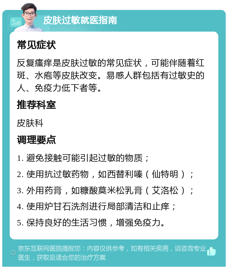 皮肤过敏就医指南 常见症状 反复瘙痒是皮肤过敏的常见症状，可能伴随着红斑、水疱等皮肤改变。易感人群包括有过敏史的人、免疫力低下者等。 推荐科室 皮肤科 调理要点 1. 避免接触可能引起过敏的物质； 2. 使用抗过敏药物，如西替利嗪（仙特明）； 3. 外用药膏，如糠酸莫米松乳膏（艾洛松）； 4. 使用炉甘石洗剂进行局部清洁和止痒； 5. 保持良好的生活习惯，增强免疫力。