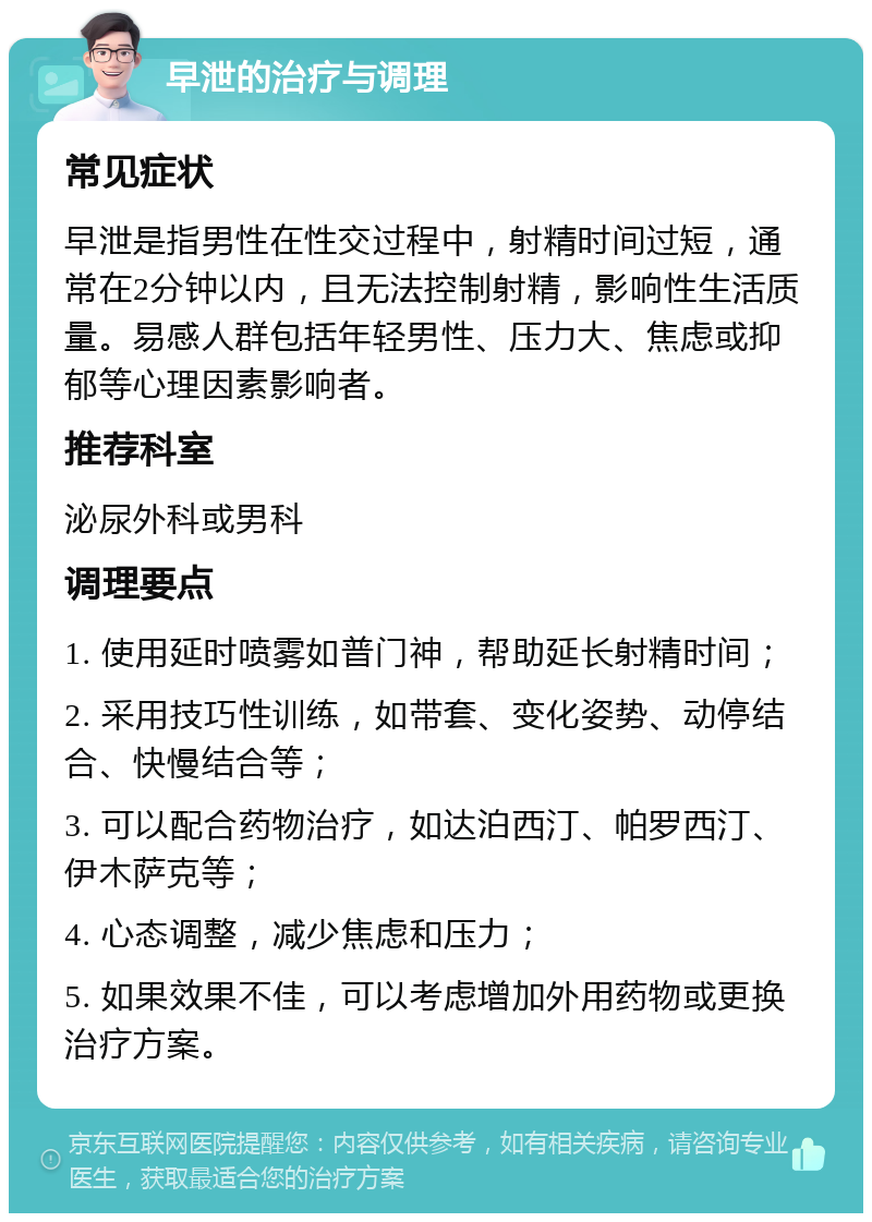 早泄的治疗与调理 常见症状 早泄是指男性在性交过程中，射精时间过短，通常在2分钟以内，且无法控制射精，影响性生活质量。易感人群包括年轻男性、压力大、焦虑或抑郁等心理因素影响者。 推荐科室 泌尿外科或男科 调理要点 1. 使用延时喷雾如普门神，帮助延长射精时间； 2. 采用技巧性训练，如带套、变化姿势、动停结合、快慢结合等； 3. 可以配合药物治疗，如达泊西汀、帕罗西汀、伊木萨克等； 4. 心态调整，减少焦虑和压力； 5. 如果效果不佳，可以考虑增加外用药物或更换治疗方案。