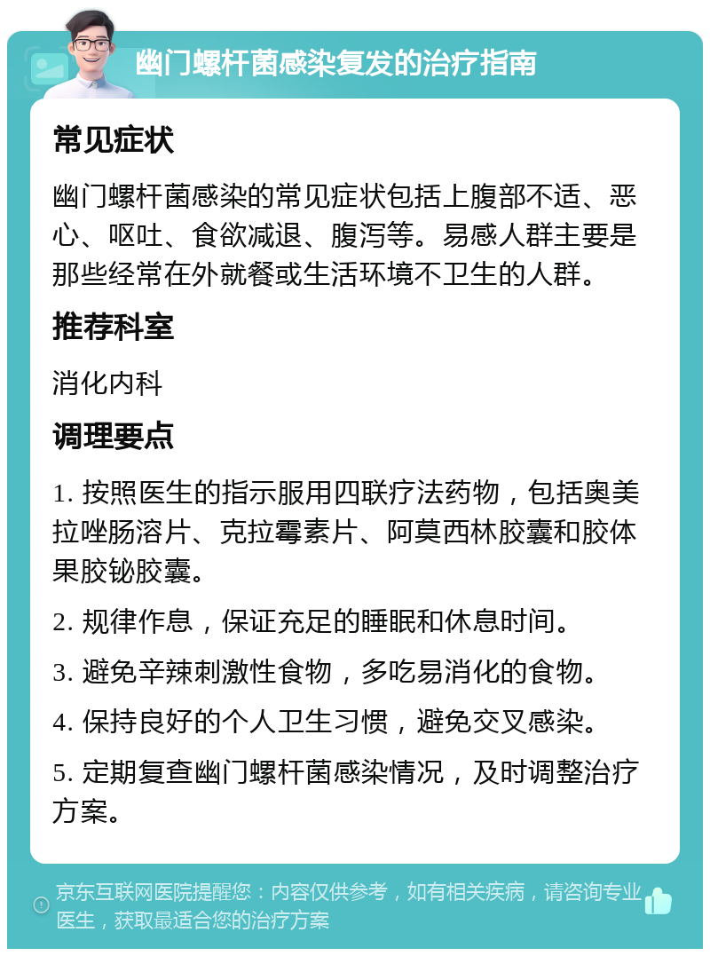 幽门螺杆菌感染复发的治疗指南 常见症状 幽门螺杆菌感染的常见症状包括上腹部不适、恶心、呕吐、食欲减退、腹泻等。易感人群主要是那些经常在外就餐或生活环境不卫生的人群。 推荐科室 消化内科 调理要点 1. 按照医生的指示服用四联疗法药物，包括奥美拉唑肠溶片、克拉霉素片、阿莫西林胶囊和胶体果胶铋胶囊。 2. 规律作息，保证充足的睡眠和休息时间。 3. 避免辛辣刺激性食物，多吃易消化的食物。 4. 保持良好的个人卫生习惯，避免交叉感染。 5. 定期复查幽门螺杆菌感染情况，及时调整治疗方案。