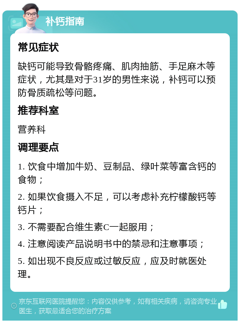 补钙指南 常见症状 缺钙可能导致骨骼疼痛、肌肉抽筋、手足麻木等症状，尤其是对于31岁的男性来说，补钙可以预防骨质疏松等问题。 推荐科室 营养科 调理要点 1. 饮食中增加牛奶、豆制品、绿叶菜等富含钙的食物； 2. 如果饮食摄入不足，可以考虑补充柠檬酸钙等钙片； 3. 不需要配合维生素C一起服用； 4. 注意阅读产品说明书中的禁忌和注意事项； 5. 如出现不良反应或过敏反应，应及时就医处理。