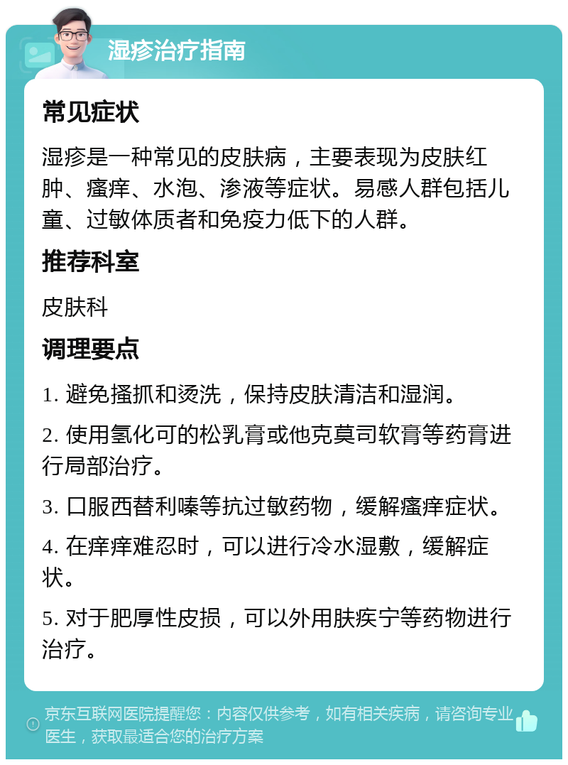 湿疹治疗指南 常见症状 湿疹是一种常见的皮肤病，主要表现为皮肤红肿、瘙痒、水泡、渗液等症状。易感人群包括儿童、过敏体质者和免疫力低下的人群。 推荐科室 皮肤科 调理要点 1. 避免搔抓和烫洗，保持皮肤清洁和湿润。 2. 使用氢化可的松乳膏或他克莫司软膏等药膏进行局部治疗。 3. 口服西替利嗪等抗过敏药物，缓解瘙痒症状。 4. 在痒痒难忍时，可以进行冷水湿敷，缓解症状。 5. 对于肥厚性皮损，可以外用肤疾宁等药物进行治疗。