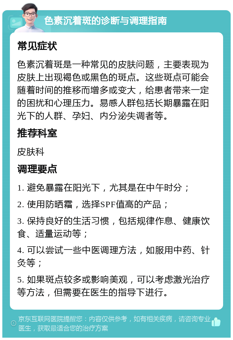 色素沉着斑的诊断与调理指南 常见症状 色素沉着斑是一种常见的皮肤问题，主要表现为皮肤上出现褐色或黑色的斑点。这些斑点可能会随着时间的推移而增多或变大，给患者带来一定的困扰和心理压力。易感人群包括长期暴露在阳光下的人群、孕妇、内分泌失调者等。 推荐科室 皮肤科 调理要点 1. 避免暴露在阳光下，尤其是在中午时分； 2. 使用防晒霜，选择SPF值高的产品； 3. 保持良好的生活习惯，包括规律作息、健康饮食、适量运动等； 4. 可以尝试一些中医调理方法，如服用中药、针灸等； 5. 如果斑点较多或影响美观，可以考虑激光治疗等方法，但需要在医生的指导下进行。