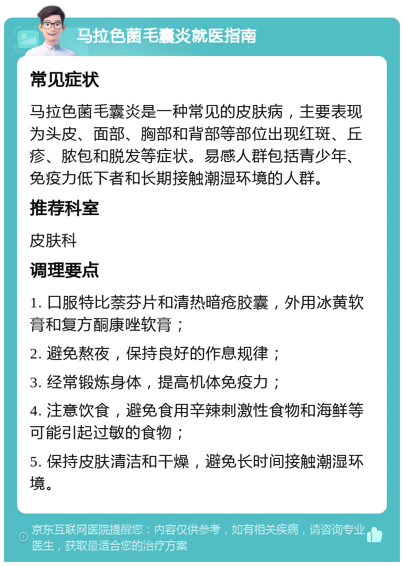 马拉色菌毛囊炎就医指南 常见症状 马拉色菌毛囊炎是一种常见的皮肤病，主要表现为头皮、面部、胸部和背部等部位出现红斑、丘疹、脓包和脱发等症状。易感人群包括青少年、免疫力低下者和长期接触潮湿环境的人群。 推荐科室 皮肤科 调理要点 1. 口服特比萘芬片和清热暗疮胶囊，外用冰黄软膏和复方酮康唑软膏； 2. 避免熬夜，保持良好的作息规律； 3. 经常锻炼身体，提高机体免疫力； 4. 注意饮食，避免食用辛辣刺激性食物和海鲜等可能引起过敏的食物； 5. 保持皮肤清洁和干燥，避免长时间接触潮湿环境。