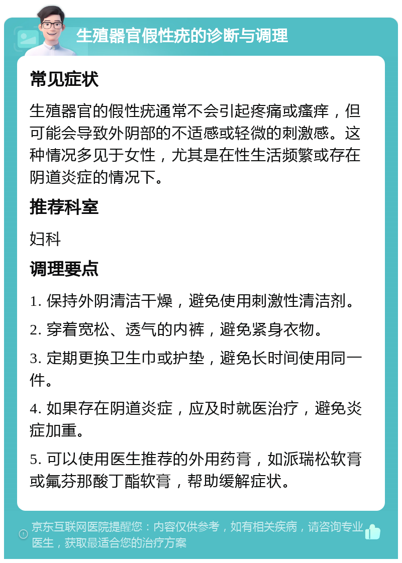 生殖器官假性疣的诊断与调理 常见症状 生殖器官的假性疣通常不会引起疼痛或瘙痒，但可能会导致外阴部的不适感或轻微的刺激感。这种情况多见于女性，尤其是在性生活频繁或存在阴道炎症的情况下。 推荐科室 妇科 调理要点 1. 保持外阴清洁干燥，避免使用刺激性清洁剂。 2. 穿着宽松、透气的内裤，避免紧身衣物。 3. 定期更换卫生巾或护垫，避免长时间使用同一件。 4. 如果存在阴道炎症，应及时就医治疗，避免炎症加重。 5. 可以使用医生推荐的外用药膏，如派瑞松软膏或氟芬那酸丁酯软膏，帮助缓解症状。