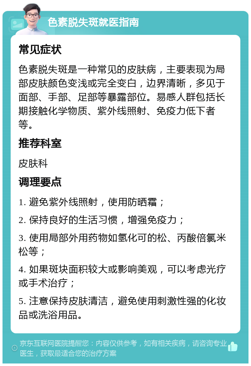 色素脱失斑就医指南 常见症状 色素脱失斑是一种常见的皮肤病，主要表现为局部皮肤颜色变浅或完全变白，边界清晰，多见于面部、手部、足部等暴露部位。易感人群包括长期接触化学物质、紫外线照射、免疫力低下者等。 推荐科室 皮肤科 调理要点 1. 避免紫外线照射，使用防晒霜； 2. 保持良好的生活习惯，增强免疫力； 3. 使用局部外用药物如氢化可的松、丙酸倍氯米松等； 4. 如果斑块面积较大或影响美观，可以考虑光疗或手术治疗； 5. 注意保持皮肤清洁，避免使用刺激性强的化妆品或洗浴用品。